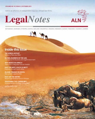 ALN is an alliance of independent top-tier African law firms.
BOTSWANA | BURUNDI | ETHIOPIA | KENYA | MALAWI | MAURITIUS | NIGERIA | RWANDA | SUDAN | TANZANIA | UGANDA | ZAMBIA
VOLUME NO 14 | ISSUE 3 | OCTOBER 2015
Inside this Issue
THE AFRICA HOTLIST
Where to Place your Bets
GLOBAL BUSINESS IN THE UAE
Changes to the Business and Legal Environment
WHY INVEST IN AFRICA?
Views from a Regulator and an Investor
EAST OR WEST, SOUTH IS BEST?
Investing through South Africa
ISLAMIC FINANCE IN KENYA
New growth opportunities
FAST ON THE METRO
Recent legal developments in Ethiopia
TIGHTENING THE COPPER BELT
Developments in Zambia’s mining laws
And so much more ...
 