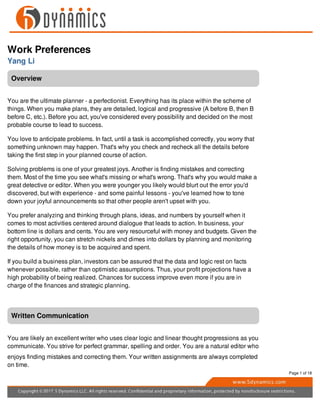 Work Preferences
Yang Li
Overview
You are the ultimate planner - a perfectionist. Everything has its place within the scheme of
things. When you make plans, they are detailed, logical and progressive (A before B, then B
before C, etc.). Before you act, you've considered every possibility and decided on the most
probable course to lead to success.
You love to anticipate problems. In fact, until a task is accomplished correctly, you worry that
something unknown may happen. That's why you check and recheck all the details before
taking the first step in your planned course of action.
Solving problems is one of your greatest joys. Another is finding mistakes and correcting
them. Most of the time you see what's missing or what's wrong. That's why you would make a
great detective or editor. When you were younger you likely would blurt out the error you'd
discovered, but with experience - and some painful lessons - you've learned how to tone
down your joyful announcements so that other people aren't upset with you.
You prefer analyzing and thinking through plans, ideas, and numbers by yourself when it
comes to most activities centered around dialogue that leads to action. In business, your
bottom line is dollars and cents. You are very resourceful with money and budgets. Given the
right opportunity, you can stretch nickels and dimes into dollars by planning and monitoring
the details of how money is to be acquired and spent.
If you build a business plan, investors can be assured that the data and logic rest on facts
whenever possible, rather than optimistic assumptions. Thus, your profit projections have a
high probability of being realized. Chances for success improve even more if you are in
charge of the finances and strategic planning.
Written Communication
You are likely an excellent writer who uses clear logic and linear thought progressions as you
communicate. You strive for perfect grammar, spelling and order. You are a natural editor who
enjoys finding mistakes and correcting them. Your written assignments are always completed
on time.
Page 1 of 18
 