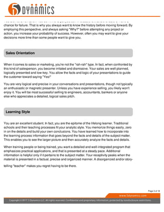 You are not a risk taker. You don't like to put yourself in situations that are unsafe or have a
chance for failure. That is why you always want to know the history before moving forward. By
employing this perspective, and always asking "Why?" before attempting any project or
action, you increase your probability of success. However, often you may want to give your
decisions more time than some people want to give you.
Sales Orientation
When it comes to sales or marketing, you're not the "rah-rah" type. In fact, when confronted by
this kind of salesperson, you become irritated and dismissive. Your sales are well planned,
logically presented and low-key. You allow the facts and logic of your presentations to guide
the customer toward saying "Yes!"
You are very logical and precise in your conversations and presentations, though not typically
an enthusiastic or magnetic presenter. Unless you have experience selling, you likely won't
enjoy it. You will be most successful selling to engineers, accountants, bankers or anyone
else who appreciates a detailed, logical sales pitch.
Learning Style
You are an excellent student. In fact, you are the epitome of the lifelong learner. Traditional
schools and their teaching processes fit your analytic style. You memorize things easily, zero
in on the details and build your own conclusions. You have learned how to incorporate into
the learning process information that goes beyond the facts and details of the subject matter.
This enables you to see the larger picture and then accurately analyze the facts and details.
When training people or being trained, you want a detailed and well-integrated program that
emphasizes practical applications, and that is presented at a steady pace. Additional
information is helpful only if it pertains to the subject matter. Your receptivity peaks when the
material is presented in a factual, precise and organized manner. A disorganized and/or story-
telling "teacher" makes you regret having to be there.
Page 3 of 18
 