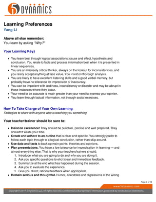 Learning Preferences
Yang Li
Above all else remember:
You learn by asking "Why?"
Your Learning Keys
You learn best through logical associations: cause and effect, hypothesis and
conclusion. You relate to facts and process information best when it is presented in
linear sequences.
You are an intensely critical thinker, always on the lookout for inconsistencies, and
you rarely accept anything at face value. You insist on thorough analysis.
You are likely to have excellent listening skills and a good verbal memory, but
probably have no tolerance for imprecision or inaccuracy.
You can be impatient with tardiness, inconsistency or disorder and may be abrupt in
those instances where they occur.
Your need to be accurate is much greater than your need to express your opinion.
You learn through factual information, not through social exercises.
How To Take Charge of Your Own Learning
Strategies to share with anyone who is teaching you something
Your teacher/trainer should be sure to:
Insist on excellence! They should be punctual, precise and well prepared. They
shouldn't waste your time.
Create and adhere to an outline that is clear and specific. You strongly prefer to
follow each topic through to a logical conclusion, rather than skip around.
Use data and facts to back up main points, theories and opinions.
Plan presentations. You have a low tolerance for improvisation in learning — and
almost everything else. That is why your teachers/trainers should:
1. Introduce what you are going to do and why you are doing it.
2. Ask you specific questions to elicit clear and immediate feedback.
3. Summarize at the end what has happened during the session.
4. Ask you to evaluate the experience.
5. Give you direct, rational feedback when appropriate.
Remain serious and thoughtful. Humor, anecdotes and digressions at the wrong
Page 4 of 18
 