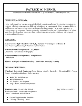 PATRICK W. MERKEL
2909 Shorewood McHenry, Illinois 60050 ♦ (815)344-9861 ♦ rickm58@yahoo.com
PROFESSIONAL SUMMARY:
I am a professional but very personable individual. I am a team player with extensive experience in
customer relations, organizational skills and administrative management. I have a natural ability to
build rapport and put people at ease, even in stressful circumstance. I have some experience in
various computer programs. I have a passion for continued learning and I continually seek to better
myself, my family and my workplace. I do my best to exceed set goals, walk in my integrity and
strive to make a difference.
EDUCATION:
Marian Central High School Woodstock, Il / McHenry West Campus McHenry, Il
Data Processing; Marketing & Distribution; Film Studies
McHenry County College Crystal Lake, Illinois
Ornamental Horticulture, Photography
Midwestern Broadcasting School Chicago, Illinois
Certification
Second City Players Workshop Training Center / ETC Secondary Training
EMPLOYMENT HISTORY:
D’Andrea’s Banquets & Conference Center Crystal Lake, IL Bartender November 2005 - Present
Contact person: Pam Kirnbauer Office Manager
 Set Up Bar And Close out
 Service Customers
 In Charge of Cash Register
 Help Kitchen, Food Servers/Service
Rita Corporation Crystal Lake, Illinois July 2013 – August 2015
Material handler/Certified Forklift Operator
Contact Person: Lori Anderson H.R.
 Organizing product for shipment
 Loading/Unloading Trucks
 