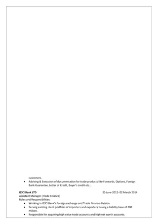 customers.
• Advising & Execution of documentation for trade products like Forwards, Options, Foreign
Bank Guarantee, Letter of Credit, Buyer’s credit etc...
ICICI Bank LTD 20 June 2012- 02 March 2014
Assistant Manager (Trade Finance)
Roles and Responsibilities:
• Working in ICICI Bank’s Foreign exchange and Trade Finance division.
• Serving existing client portfolio of importers and exporters having a liability base of 200
million.
• Responsible for acquiring high value trade accounts and high net worth accounts.
 