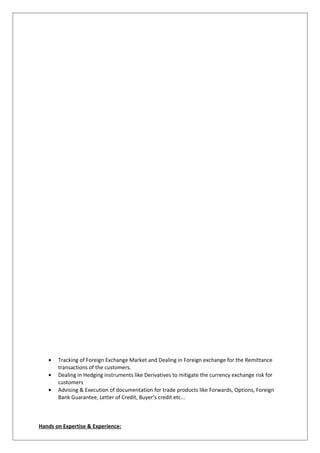• Tracking of Foreign Exchange Market and Dealing in Foreign exchange for the Remittance
transactions of the customers.
• Dealing in Hedging instruments like Derivatives to mitigate the currency exchange risk for
customers
• Advising & Execution of documentation for trade products like Forwards, Options, Foreign
Bank Guarantee, Letter of Credit, Buyer’s credit etc...
Hands on Expertise & Experience:
 