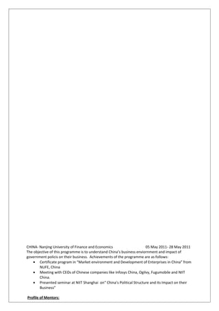 CHINA- Nanjing University of Finance and Economics 05 May 2011- 28 May 2011
The objective of this programme is to understand China’s business enviornment and impact of
government policis on their business. Achievements of the programme are as follows:
• Certificate program in “Market environment and Development of Enterprises in China” from
NUFE, China
• Meeting with CEOs of Chinese companies like Infosys China, Ogilvy, Fugumobile and NIIT
China.
• Presented seminar at NIIT Shanghai on“ China’s Political Structure and its Impact on their
Business”
Profile of Mentors:
 