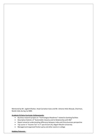 Mentored by Mr. Jagdish Khattar, Head Carnation Auto and Mr. Antonio Helio Waszyk, Chairman,
Nestle India during my MBA
Academic & Extra-Curricular Achievements:
• Business research project on “Technological Readiness” related to banking facilities
• Descriptive Statistic of “Automobile Industry and its Relationship with BSE”
• Report aimed at understanding difference between India and China business perspective
• Top scorer in “Income Tax” in 3rd
year B.Com (H), Aligarh Muslim University
• Managed and organized fresher party and other events in college
Hobbies/Interests :
 