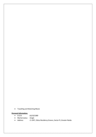• Travelling and Watching Movie
Personal Information:
• D.O.B :16/10/1989
• Marital status : Single
• Address : C-19FF, Eldico Residency Greens, Sector Pi, Greater Noida
 