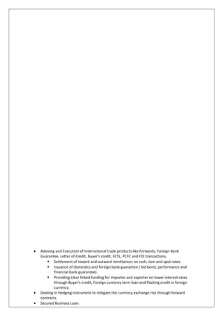 • Advising and Execution of International trade products like Forwards, Foreign Bank
Guarantee, Letter of Credit, Buyer’s credit, FCTL, PCFC and FDI transactions.
 Settlement of inward and outward remittances on cash, tom and spot rates.
 Issuance of domestics and foreign bank guarantee ( bid bond, performance and
financial bank guarantee).
 Providing Libor linked funding for importer and exporter on lower interest rates
through Buyer's credit, Foreign currency term loan and Packing credit in foreign
currency.
• Dealing in Hedging instrument to mitigate the currency exchange risk through forward
contracts.
• Secured Business Loan:
 