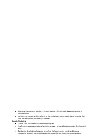 • Assessing the customer feedback, through feedback from branch & evaluating areas of
improvements.
• Handling the request and complaints of the entire branch that are escalated ensuring that
they are resolved within the stipulated TAT.
Sales & Marketing
• Driving sales initiatives to achieve business goals.
• Implementing sales promotional activities as a part of brand building/market development
effort.
• Conducting detailed market study to analyze the latest market trends and tracking
competitor activities and providing valuable inputs for fine tuning the selling and the
 