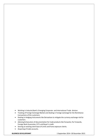 • Working in Indusind Bank’s Emerging Corporate and International Trade division.
• Tracking of Foreign Exchange Market and Dealing in Foreign exchange for the Remittance
transactions of the customers.
• Dealing in Hedging instruments like Derivatives to mitigate the currency exchange risk for
customers
• Advising & Execution of documentation for trade products like Forwards, Par Forwards,
Foreign Bank Guarantee, FCTL and Buyer’s credit.
• Serving an existing client base of Limits and Forex exposure clients.
• Acquiring of trade accounts.
BUSINESS DEVELOPEMNT 1 September 2014- 30 December 2015
 