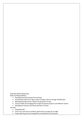 Proprietor (Refuel Restaurant)
Roles and Responsibilities:
• Developed and built business from startup.
• Increased the sales from 5 figure sales to 6 figure sales on average monthly basis.
• Marketing through various medium for generation of sale.
• Hiring of staffs and managing them to get the desired output in cost effective manner.
• Managing of inventory and timely execution of orders.
Learning:
• Leadership skill.
• Even if you score low on products, good service can give you an edge.
• Proper planning and cost management are backbone of any business
 
