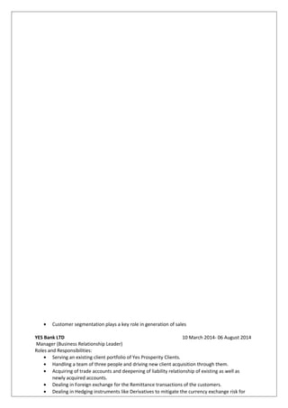 • Customer segmentation plays a key role in generation of sales
YES Bank LTD 10 March 2014- 06 August 2014
Manager (Business Relationship Leader)
Roles and Responsibilities:
• Serving an existing client portfolio of Yes Prosperity Clients.
• Handling a team of three people and driving new client acquisition through them.
• Acquiring of trade accounts and deepening of liability relationship of existing as well as
newly acquired accounts.
• Dealing in Foreign exchange for the Remittance transactions of the customers.
• Dealing in Hedging instruments like Derivatives to mitigate the currency exchange risk for
 