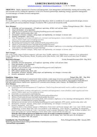 LISBETH CHAVEZ OLIVEIRA
lisbethchavez@iol.pt ; lisbethchavez13@gmail.com / +1 351 91 7089888
OBJECTIVE: Highly experienced in business and management, team management and leadership, training and recruiting, sales
and customer service, seeking for experience in the US in business partnerships,marketing strategy,operations management.
Account manager or human resources management
EMPLOYMENT
Desigual
It’s not the same! It’s a clothing brand headquartered in Barcelona which is notable for it’s trendy patchwork designs,intense
prints, graffiti arts and asymmetrical designs.Founded in 1984 is present all around the world.
Store Manager Lisbon, Portugal (January 2016 – Present)
 Leadership and team management, of 9 employees supervising all their work and store duties.
 Visual merchandiser of my department.
 Taking care of customer service including handling queries and complaints
 KPI's analysis and forecasting future sales
 Development of business strategies, hitting targets and implementing new strategies to increase sales
 Inventory management, stock control
 Time Management:working with employees, customers and management, create schedules, order supplies and write
reports. I had to make sure everything was done.
 Controller,account analysisand budgeting
 Recruiting and training new staff, analytical skills and problemsolver.
 Ability to work underpressure and make hard and fast decisions.
 Great verbal communicationsand writing skills,with costumers, employees, or in a meeting with management. Ability to
write reports, recommendations,prepare meetings.
 Development of business strategies, hitting targets and implementing new strategies to increase sales
H&M Portugal
One of the world’s largest fashion companies with more than 116,000 employees , H&M Group comprises of six independent
brands: H&M, COS, Cheap Monday,Monki, Weekday and & Other Stories, with 3,000 stores across more than 50 markets
worldwide.
DepartmentManager Aveiro,Portugal(Novemver2014– May 2015)
 Customer service
 Leadership and team management, of 15 employees supervising all their work and store duties.
 Visual merchandiser of my department.
 Controller and account analysis
 Taking care of customer service including handling queries and complaints
 Recruiting and training new staff
 KPI's analysis and forecasting future sales
 Development of business strategies, hitting targets and implementing new strategies to increase sales
 Inventory management, stock control
Grandvision Group Portugal (May 2005 – May 2014)
GrandVision is the global leader in optical retail which includes a wide range of services provided by its optical experts,
prescription glasses including frames and lenses,contact lenses and contact lens care products,and sunglasses both plain an d
with prescription lenses.Grandvision operates in 43 countries across Europe, Latin America, the Middle East and Asia.
Store Manager
As a store managermy duties were:
 Leadership and team management of 13 employees. I had to keep them motivated,resolve conflicts and make hard
decisions.
 Time Management:working with employees, customers and management, create schedules, order supplies and write
reports. I had to make sure everything was done.
 Controller,account analysisand budgeting
 Recruiting and training new staff, analytical skills and problemsolver.
 Ability to work underpressure and make hard and fast decisions.
 Great verbal communications and writing skills,with costumers, employees, or in a meeting with management. Ability to
write reports, recommendations, prepare meetings.
 Taking care of customer service including handling queries and complaints. KPI's analysis and forecasting future sales
 Development of business strategies, hitting targets and implementing new strategies to increase sales
 Inventory management, stock control
I began my duties as shop assistant manager in Multiopticas Forum Aveiro and became manager after 1 year. Later I did the opening
of Multiopticas of Aveiro Retail Park. Later Iwas transferred to the Multiopticas Aveiro Glicinias, accumulating the management
functions of these last two stores for 1 year. I was however invited to manage Multiopticas Dolce Vita Tejo in Lisbon in January 2011
and in April of that year Iopened Multiopticas Forum Sintra where I stayed until the end of the year.
In January 2012 I returned again to the Multiopticas Forum Aveiro where I remained until May 2014. Within the Grandvision
group I was part of the business plan for training new employees and the existing ones. I also took part in the development
and training of computer POS sales program.
Within the Grandvision group I was part of the business plan for training new employees and the
Gondodigital, Lda, Porto(Portugal) Porto,Portugal(February 2004– January 2005)
Marketing telecommunicationstradinganddistribution ofmobile phoneaccessories
NationalSalesrepresentative
 