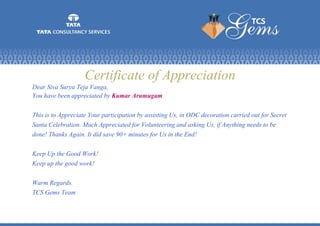 Certificate of Appreciation
Dear Siva Surya Teja Vanga,
You have been appreciated by Kumar Arumugam.
This is to Appreciate Your participation by assisting Us, in ODC decoration carried out for Secret
Santa Celebration. Much Appreciated for Volunteering and asking Us, if Anything needs to be
done! Thanks Again. It did save 90+ minutes for Us in the End!
Keep Up the Good Work!
Keep up the good work!
Warm Regards.
TCS Gems Team
 