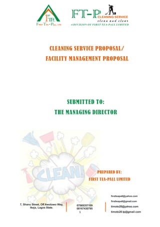 1
CLEANING SERVICE PROPOSAL/
FACILITY MANAGEMENT PROPOSAL
SUBMITTED TO:
THE MANAGING DIRECTOR
PREPARED BY:
FIRST TEA-PALL LIMITED
1
ST
TPL
F T PIRST EA ALL LTD.
c l e a n a n d c l e a r
FT PCLEANING SERVICE
A DIV ISION OF FIRST TEA-PA LL LIMITED
7, Shanu Street, Off Awolowo Way,
Ikeja, Lagos State.
firstteapall@yahoo.com
firstteapall@gmail.com
timoto20@yahoo.com
timoto20.tp@gmail.com
07069357109
08167430795
 