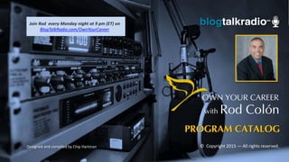 PROGRAM CATALOG
Designed and compiled by Chip Hartman
OWN YOUR CAREER
with Rod Colón
© Copyright 2015 — All rights reserved.
Join Rod every Monday night at 9 pm (ET) on
BlogTalkRadio.com/OwnYourCareer
 