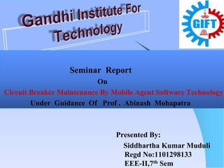 Seminar Report
On
Circuit Breaker Maintenance By Mobile Agent Software Technology
Under Guidance Of Prof . Abinash Mohapatra
Presented By:
Siddhartha Kumar Muduli
Regd No:1101298133
EEE-II,7th Sem
 