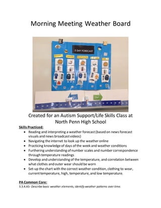 Morning Meeting Weather Board
Created for an Autism Support/Life Skills Class at
North Penn High School
Skills Practiced:
 Reading and interpreting a weather forecast(based on news forecast
visuals and news broadcastvideos)
 Navigating the internet to look up the weather online
 Practicing knowledgeof days of the week and weather conditions
 Furthering understanding of number scales and number correspondence
through temperature readings
 Develop and understanding of the temperature, and correlation between
what clothes and outer wear should be worn
 Set-up the chart with the correct weather condition, clothing to wear,
currenttemperature, high, temperature, and low temperature.
PA Common Core:
3.3.4.A5- Describe basic weather elements, identify weather patterns over time.
 