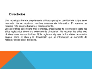 Directorios
Una tecnología barata, ampliamente utilizada por gran cantidad de scripts en el
mercado. No se requieren muchos recursos de informática. En cambio, se
requiere más soporte humano y mantenimiento.
Los algoritmos son mucho más sencillos, presentando la información sobre los
sitios registrados como una colección de directorios. No recorren los sitios web
ni almacenan sus contenidos. Solo registran algunos de los datos de nuestra
página, como el título y la descripción que se introduzcan al momento de
registrar el sitio en el directorio.
 