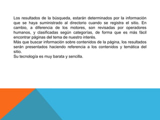 Los resultados de la búsqueda, estarán determinados por la información
que se haya suministrado al directorio cuando se registra el sitio. En
cambio, a diferencia de los motores, son revisadas por operadores
humanos, y clasificadas según categorías, de forma que es más fácil
encontrar páginas del tema de nuestro interés.
Más que buscar información sobre contenidos de la página, los resultados
serán presentados haciendo referencia a los contenidos y temática del
sitio.
Su tecnología es muy barata y sencilla.
 