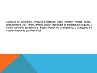 Ejemplos de directorios: Antiguos directorios, Open Directory Project, Yahoo!,
Terra (antiguo Olé). Ahora, ambos utilizan tecnología de búsqueda jerárquica, y
Yahoo! conserva su directorio. Buscar Portal, es un directorio, y la mayoría de
motores hispanos son directorios
 