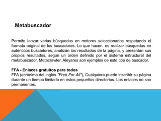 Metabuscador

Permite lanzar varias búsquedas en motores seleccionados respetando el
formato original de los buscadores. Lo que hacen, es realizar búsquedas en
auténticos buscadores, analizan los resultados de la página, y presentan sus
propios resultados, según un orden definido por el sistema estructural del
metabuscador. Metacrawler, Aleyares son ejemplos de este tipo de buscador.

FFA - Enlaces gratuitos para todos
FFA (acrónimo del inglés "Free For All"), Cualquiera puede inscribir su página
durante un tiempo limitado en estos pequeños directorios. Los enlaces no son
permanentes.
 