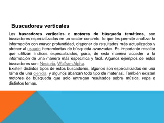 Buscadores verticales
Los buscadores verticales o motores de búsqueda temáticos, son
buscadores especializados en un sector concreto, lo que les permite analizar la
información con mayor profundidad, disponer de resultados más actualizados y
ofrecer al usuario herramientas de búsqueda avanzadas. Es importante resaltar
que utilizan índices especializados, para, de esta manera acceder a la
información de una manera más específica y fácil. Algunos ejemplos de estos
buscadores son: Nestoria, Wolfram Alpha.
Existen distintos tipos de estos buscadores, algunos son especializados en una
rama de una ciencia, y algunos abarcan todo tipo de materias. También existen
motores de búsqueda que solo entregan resultados sobre música, ropa o
distintos temas.
 