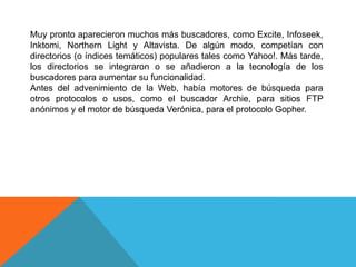 Muy pronto aparecieron muchos más buscadores, como Excite, Infoseek,
Inktomi, Northern Light y Altavista. De algún modo, competían con
directorios (o índices temáticos) populares tales como Yahoo!. Más tarde,
los directorios se integraron o se añadieron a la tecnología de los
buscadores para aumentar su funcionalidad.
Antes del advenimiento de la Web, había motores de búsqueda para
otros protocolos o usos, como el buscador Archie, para sitios FTP
anónimos y el motor de búsqueda Verónica, para el protocolo Gopher.
 