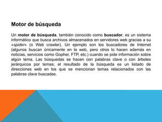 Motor de búsqueda
Un motor de búsqueda, también conocido como buscador, es un sistema
informático que busca archivos almacenados en servidores web gracias a su
«spider» (o Web crawler). Un ejemplo son los buscadores de Internet
(algunos buscan únicamente en la web, pero otros lo hacen además en
noticias, servicios como Gopher, FTP, etc.) cuando se pide información sobre
algún tema. Las búsquedas se hacen con palabras clave o con árboles
jerárquicos por temas; el resultado de la búsqueda es un listado de
direcciones web en los que se mencionan temas relacionados con las
palabras clave buscadas.
 
