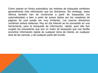 Como operan en forma automática, los motores de búsqueda contienen
generalmente más información que los directorios. Sin embargo, estos
últimos también han de construirse a partir de búsquedas (no
automatizadas) o bien a partir de avisos dados por los creadores de
páginas (lo cual puede ser muy limitante). Los buenos directorios
combinan ambos sistemas. Hoy en día Internet se ha convertido en una
herramienta, para la búsqueda de información, rápida, para ello han
surgido los buscadores que son un motor de búsqueda que nos facilita
encontrar información rápida de cualquier tema de interés, en cualquier
área de las ciencias, y de cualquier parte del mundo.
 