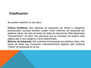 Clasificación

Se pueden clasificar en dos tipos:

Índices temáticos: Son sistemas de búsqueda por temas o categorías
jerarquizados (aunque también suelen incluir sistemas de búsqueda por
palabras clave). Se trata de bases de datos de direcciones Web elaboradas
"manualmente", es decir, hay personas que se encargan de asignar cada
página web a una categoría o tema determinado.
Motores de búsqueda: Son sistemas de búsqueda por palabras clave. Son
bases de datos que incorporan automáticamente páginas web mediante
"robots" de búsqueda en la red.
 