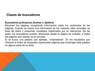 Clases de buscadores

Buscadores jerárquicos (Arañas o Spiders)
Recorren las páginas recopilando información sobre los contenidos de las
páginas. Cuando se busca una información en los motores, ellos consultan su
base de datos y presentan resultados clasificados por su relevancia. De las
webs, los buscadores pueden almacenar desde la página de entrada, a todas
las páginas que residan en el servidor.
Si se busca una palabra, por ejemplo, “ordenadores”. En los resultados que
ofrecerá el motor de búsqueda, aparecerán páginas que contengan esta palabra
en alguna parte de su texto.
 