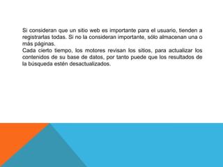 Si consideran que un sitio web es importante para el usuario, tienden a
registrarlas todas. Si no la consideran importante, sólo almacenan una o
más páginas.
Cada cierto tiempo, los motores revisan los sitios, para actualizar los
contenidos de su base de datos, por tanto puede que los resultados de
la búsqueda estén desactualizados.
 