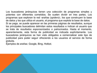 Los buscadores jerárquicos tienen una colección de programas simples y
potentes con diferentes cometidos. Se suelen dividir en tres partes. Los
programas que exploran la red -arañas (spiders)-, los que construyen la base
de datos y los que utiliza el usuario, el programa que explota la base de datos.
Si se paga, se puede aparecer en las primeras páginas de resultados, aunque
los principales buscadores delimitan estos resultados e indican al usuario que
se trata de resultados esponsorizados o patrocinados. Hasta el momento,
aparentemente, esta forma de publicidad es indicada explícitamente. Los
buscadores jerárquicos se han visto obligados a comercializar este tipo de
publicidad para poder seguir ofreciendo a los usuarios el servicio de forma
gratuita.
Ejemplos de arañas: Google, Bing, Hotbot.
 