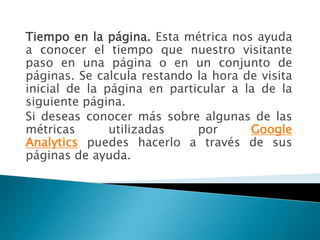 Tiempo en la página. Esta métrica nos ayuda
a conocer el tiempo que nuestro visitante
paso en una página o en un conjunto de
páginas. Se calcula restando la hora de visita
inicial de la página en particular a la de la
siguiente página.
Si deseas conocer más sobre algunas de las
métricas       utilizadas    por      Google
Analytics puedes hacerlo a través de sus
páginas de ayuda.
 