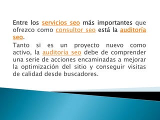 Entre los servicios seo más importantes que
ofrezco como consultor seo está la auditoría
seo.
Tanto si es un proyecto nuevo como
activo, la auditoría seo debe de comprender
una serie de acciones encaminadas a mejorar
la optimización del sitio y conseguir visitas
de calidad desde buscadores.
 