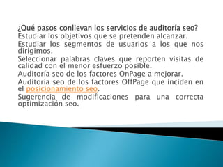 ¿Qué pasos conllevan los servicios de auditoría seo?
Estudiar los objetivos que se pretenden alcanzar.
Estudiar los segmentos de usuarios a los que nos
dirigimos.
Seleccionar palabras claves que reporten visitas de
calidad con el menor esfuerzo posible.
Auditoría seo de los factores OnPage a mejorar.
Auditoría seo de los factores OffPage que inciden en
el posicionamiento seo.
Sugerencia de modificaciones para una correcta
optimización seo.
 