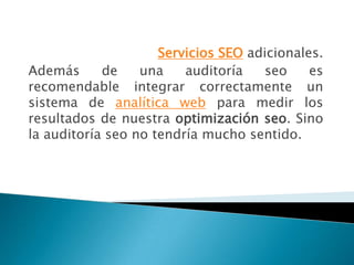 Servicios SEO adicionales.
Además      de    una    auditoría   seo     es
recomendable integrar correctamente un
sistema de analítica web para medir los
resultados de nuestra optimización seo. Sino
la auditoría seo no tendría mucho sentido.
 