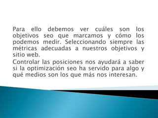Para ello debemos ver cuáles son los
objetivos seo que marcamos y cómo los
podemos medir. Seleccionando siempre las
métricas adecuadas a nuestros objetivos y
sitio web.
Controlar las posiciones nos ayudará a saber
si la optimización seo ha servido para algo y
qué medios son los que más nos interesan.
 