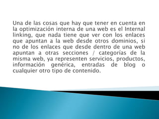 Una de las cosas que hay que tener en cuenta en
la optimización interna de una web es el Internal
linking, que nada tiene que ver con los enlaces
que apuntan a la web desde otros dominios, si
no de los enlaces que desde dentro de una web
apuntan a otras secciones / categorías de la
misma web, ya representen servicios, productos,
información genérica, entradas de blog o
cualquier otro tipo de contenido.
 