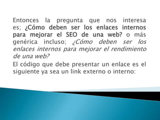 Entonces la pregunta que nos interesa
es; ¿Cómo deben ser los enlaces internos
para mejorar el SEO de una web? o más
genérica incluso; ¿Cómo deben ser los
enlaces internos para mejorar el rendimiento
de una web?
El código que debe presentar un enlace es el
siguiente ya sea un link externo o interno:
 
