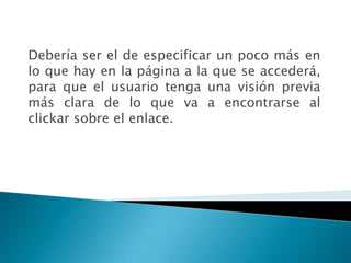 Debería ser el de especificar un poco más en
lo que hay en la página a la que se accederá,
para que el usuario tenga una visión previa
más clara de lo que va a encontrarse al
clickar sobre el enlace.
 