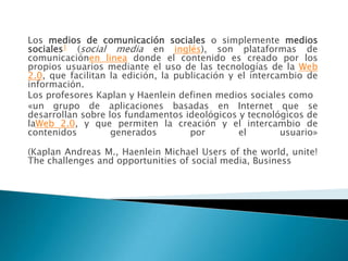 Los medios de comunicación sociales o simplemente medios
sociales1 (social media en inglés), son plataformas de
comunicaciónen linea donde el contenido es creado por los
propios usuarios mediante el uso de las tecnologías de la Web
2.0, que facilitan la edición, la publicación y el intercambio de
información.
Los profesores Kaplan y Haenlein definen medios sociales como
«un grupo de aplicaciones basadas en Internet que se
desarrollan sobre los fundamentos ideológicos y tecnológicos de
laWeb 2.0, y que permiten la creación y el intercambio de
contenidos         generados         por        el        usuario»

(Kaplan Andreas M., Haenlein Michael Users of the world, unite!
The challenges and opportunities of social media, Business
 