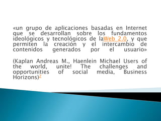«un grupo de aplicaciones basadas en Internet
que se desarrollan sobre los fundamentos
ideológicos y tecnológicos de laWeb 2.0, y que
permiten la creación y el intercambio de
contenidos    generados    por   el   usuario»

(Kaplan Andreas M., Haenlein Michael Users of
the   world,  unite!    The  challenges   and
opportunities  of    social media,   Business
Horizons)2
 