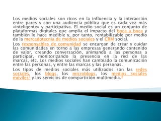 Los medios sociales son ricos en la influencia y la interacción
entre pares y con una audiencia pública que es cada vez más
«inteligente» y participativa. El medio social es un conjunto de
plataformas digitales que amplía el impacto del boca a boca y
también lo hace medible y, por tanto, rentabilizable por medio
de la mercadotecnia de medios sociales y el CRM social.
Los responsables de comunidad se encargan de crear y cuidar
las comunidades en torno a las empresas generando contenido
de valor, creando conversación, animando a las personas a
participar, monitorizando la presencia en la red de las
marcas, etc. Los medios sociales han cambiado la comunicación
entre las personas, y entre las marcas y las personas.
Los tipos de medios sociales más utilizados son las redes
sociales, los blogs, los microblogs, los medios sociales
móviles3 y los servicios de compartición multimedia.4
 