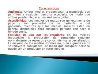 Características
Audiencia: Ambos medios proporcionan la tecnología que
permiten a cualquier persona accederla, de modo que
ambas pueden llegar a una audiencia global.
Accesibilidad: Los medios de masas son generalmente de
pago y son propiedad de un particular o del
gobierno, mientras que los medios sociales están en
general disponibles para cualquier persona con poco o
ningún costo.
Facilidad de uso por los creadores: En los medios
industriales la producción del contenido requiere
normalmente de recursos y conocimientos especializados.
La mayoría de los medios sociales no, o en algunos casos
se reinventa habilidades, de modo que cualquier persona
puede ser un productor en estos medios.
 