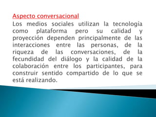 Aspecto conversacional
Los medios sociales utilizan la tecnología
como plataforma pero su calidad y
proyección dependen principalmente de las
interacciones entre las personas, de la
riqueza de las conversaciones, de la
fecundidad del diálogo y la calidad de la
colaboración entre los participantes, para
construir sentido compartido de lo que se
está realizando.
 