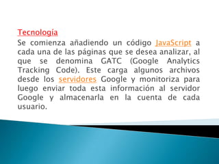 Tecnología
Se comienza añadiendo un código JavaScript a
cada una de las páginas que se desea analizar, al
que se denomina GATC (Google Analytics
Tracking Code). Este carga algunos archivos
desde los servidores Google y monitoriza para
luego enviar toda esta información al servidor
Google y almacenarla en la cuenta de cada
usuario.
 