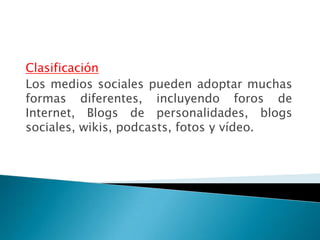 Clasificación
Los medios sociales pueden adoptar muchas
formas diferentes, incluyendo foros de
Internet, Blogs de personalidades, blogs
sociales, wikis, podcasts, fotos y vídeo.
 