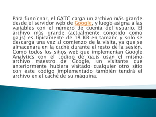 Para funcionar, el GATC carga un archivo más grande
desde el servidor web de Google, y luego asigna a las
variables con el número de cuenta del usuario. El
archivo más grande (actualmente conocido como
ga.js) es típicamente de 18 KB en tamaño y solo se
descarga una vez al comienzo de la visita, ya que se
almacenará en la caché durante el resto de la sesión.
Como todos los sitios web que implementan Google
Analytics con el código de ga.js usan el mismo
archivo maestro de Google, un visitante que
anteriormente hubiera visitado cualquier otro sitio
con este código implementado también tendrá el
archivo en el caché de su máquina.
 