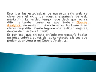 Entender las estadísticas de nuestros sitio web es
clave para el éxito de nuestra estrategia de web
marketing. La verdad tengo que decir que no es
difícil entender cómo es que trabaja Google
Analytics, sin embargo, si no tenemos las bases bien
claras muy difícilmente lograremos realizar mejoras
dentro de nuestro sitio web.
Es por eso, que en este artículo me gustaría hablar
un poco sobre algunos de los conceptos básicos que
podemos encontrar en Google Analytics.
 